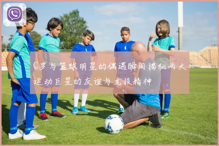 C罗与篮球明星的偶遇瞬间揭秘两大运动巨星的友谊与竞技精神