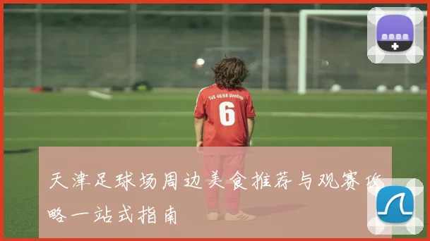 天津足球场周边美食推荐与观赛攻略一站式指南