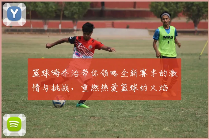 篮球嗨乔治带你领略全新赛季的激情与挑战，重燃热爱篮球的火焰
