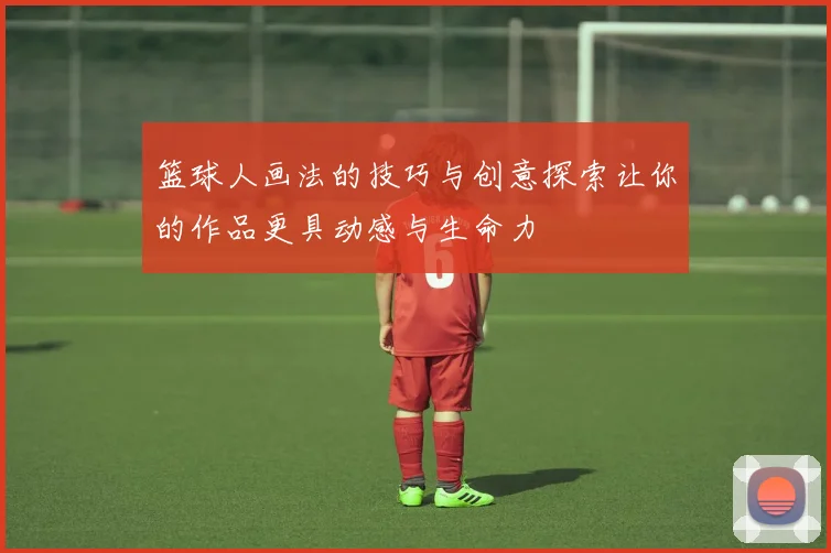 篮球人画法的技巧与创意探索让你的作品更具动感与生命力