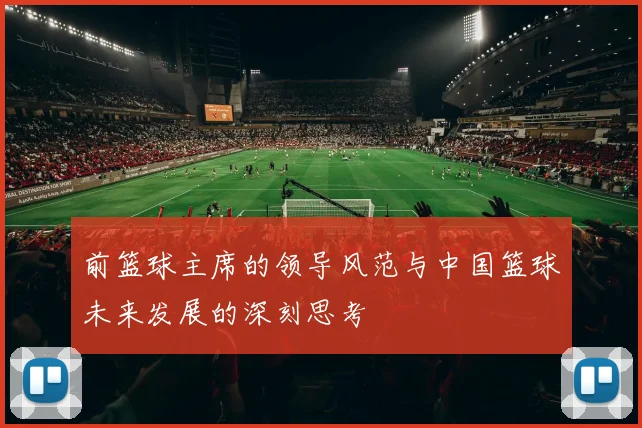 前篮球主席的领导风范与中国篮球未来发展的深刻思考