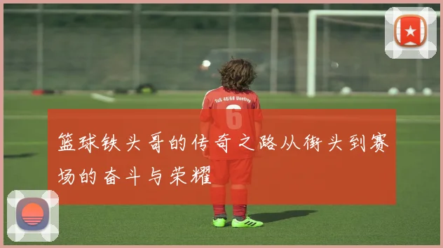 篮球铁头哥的传奇之路从街头到赛场的奋斗与荣耀