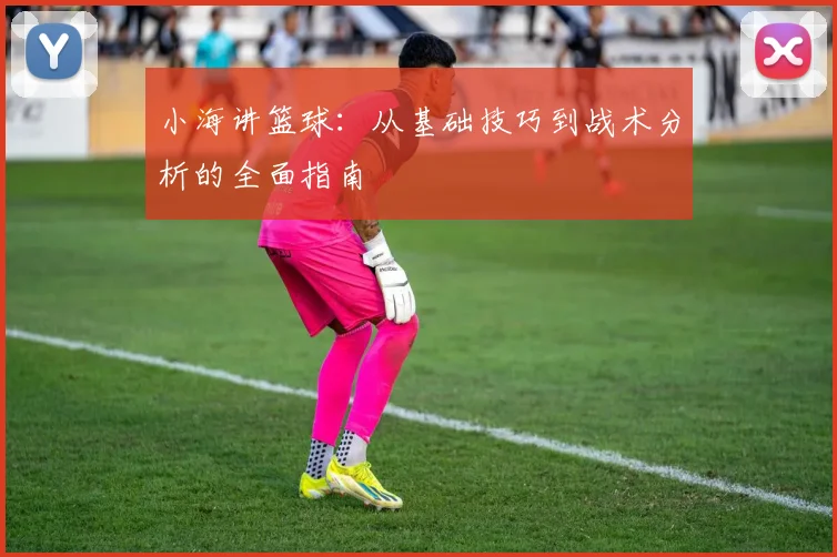 小海讲篮球：从基础技巧到战术分析的全面指南