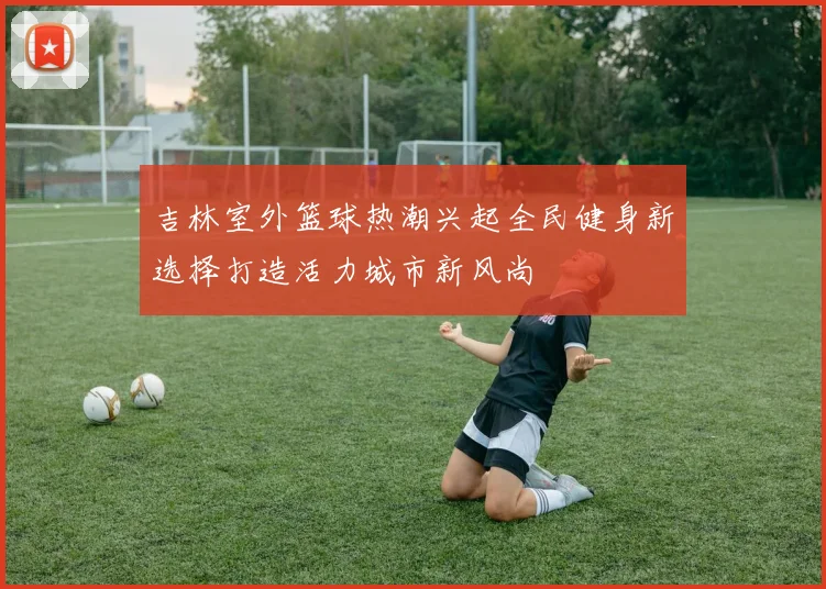 吉林室外篮球热潮兴起全民健身新选择打造活力城市新风尚