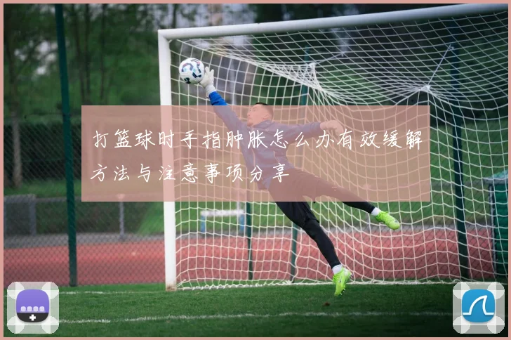 打篮球时手指肿胀怎么办有效缓解方法与注意事项分享