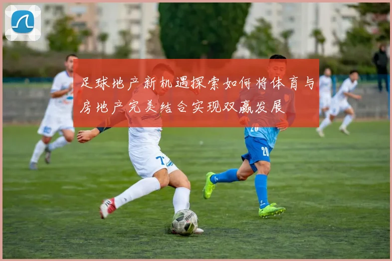 足球地产新机遇探索如何将体育与房地产完美结合实现双赢发展